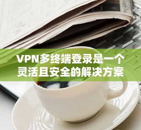 VPN多终端登录是一个灵活且安全的解决方案,适用于多种应用场景。以下是详细的步骤指南