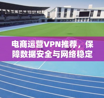 电商运营VPN推荐，保障数据安全与网络稳定
