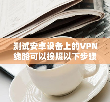 测试安卓设备上的VPN线路可以按照以下步骤进行，确保VPN连接的稳定性和安全性