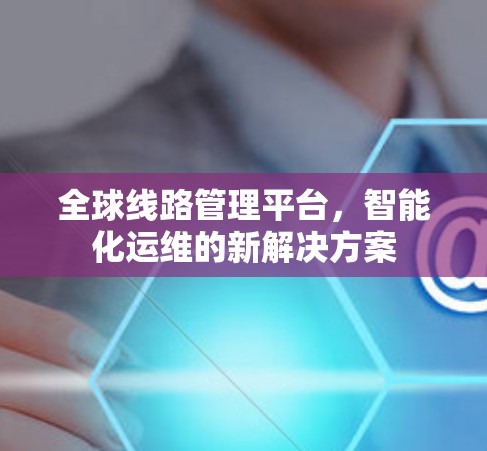 全球线路管理平台,智能化运维的新解决方案 全球线路管理平台,智能化运维的新解决方案