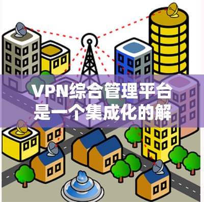 VPN综合管理平台是一个集成化的解决方案，旨在为企业或组织提供全面的VPN管理能力，涵盖从规划、部署到监控、维护的全生命周期管理。以下是VPN综合管理平台的主要功能和特点
