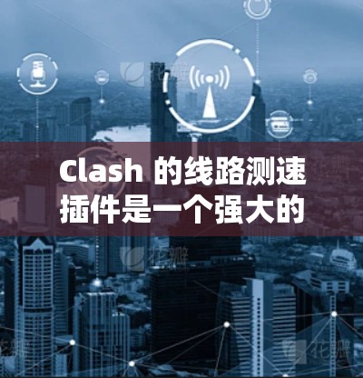 Clash 的线路测速插件是一个强大的网络性能测试工具,能够帮助用户全面评估和优化网络连接的质量。以下是使用该插件的分步指南