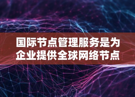 国际节点管理服务是为企业提供全球网络节点管理的综合解决方案,旨在帮助企业高效、安全地管理和运营国际网络节点。以下是该服务的详细解析