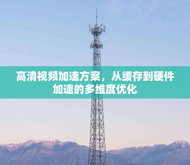 高清视频加速方案,从缓存到硬件加速的多维度优化