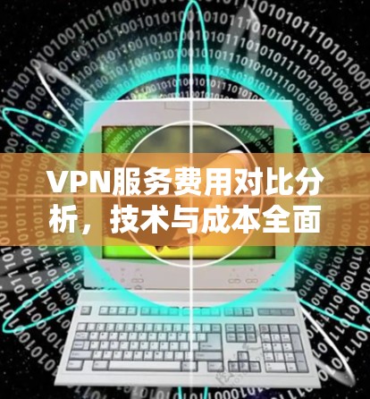 VPN服务费用对比分析,技术与成本全面评估 VPN服务费用对比分析,技术与成本全面评估
