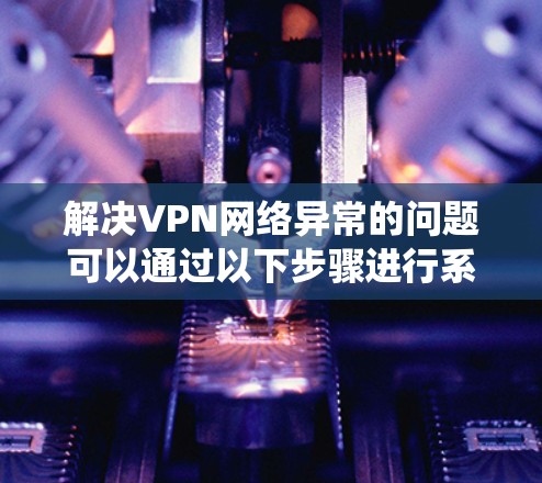 解决VPN网络异常的问题可以通过以下步骤进行系统排查和修复
