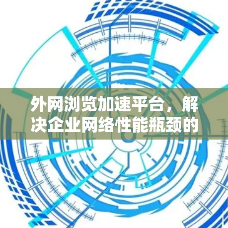 外网浏览加速平台,解决企业网络性能瓶颈的高效解决方案