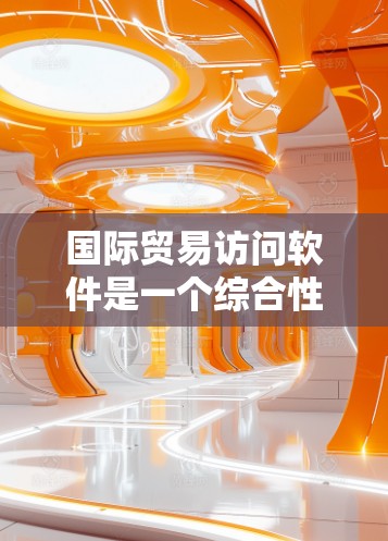 国际贸易访问软件是一个综合性的解决方案,旨在帮助企业高效管理跨国交易流程。以下是其主要功能和优势