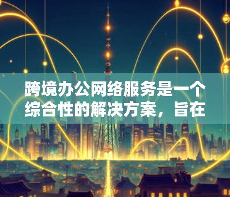 跨境办公网络服务是一个综合性的解决方案，旨在支持跨国或跨地区的用户在全球范围内高效、安全地进行办公和协作。以下是该服务的详细分析和总结