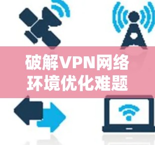 破解VPN网络环境优化难题,基于智能化工具的解决方案