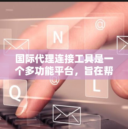 国际代理连接工具是一个多功能平台，旨在帮助企业简化跨境业务流程，提高效率和成本。以下是对这些工具的详细分类和总结