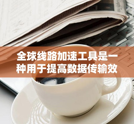 全球线路加速工具是一种用于提高数据传输效率和性能的技术，特别适用于跨国或大规模网络环境。以下是对这一工具的详细分析