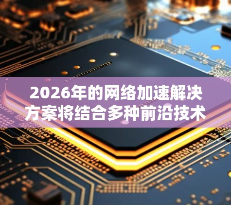2026年的网络加速解决方案将结合多种前沿技术,以下是详细的分步解释