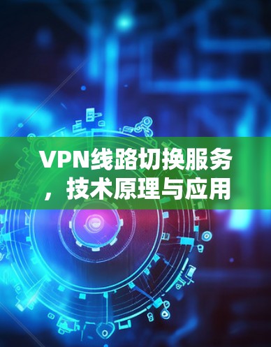 VPN线路切换服务,技术原理与应用场景分析