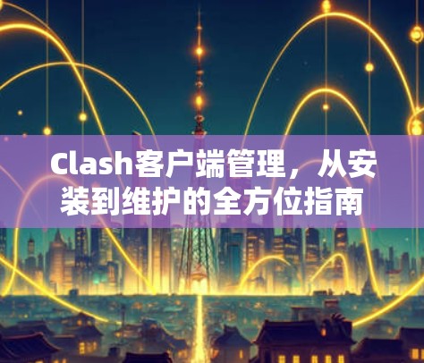 Clash客户端管理,从安装到维护的全方位指南