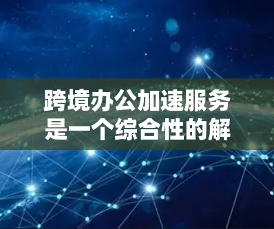 跨境办公加速服务是一个综合性的解决方案，旨在帮助企业克服跨国运营中的各种挑战，提高效率和竞争力。以下是对该服务的详细分析和总结