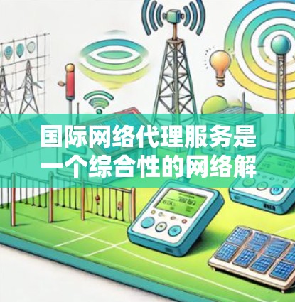 国际网络代理服务是一个综合性的网络解决方案，旨在帮助企业高效、安全地进行跨境数据传输。以下是对国际网络代理服务的详细分析和总结