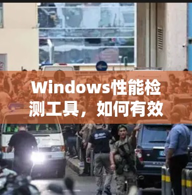 Windows性能检测工具,如何有效监控系统性能