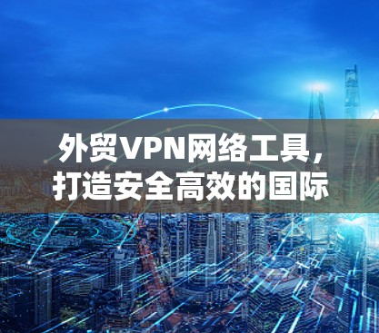 外贸VPN网络工具,打造安全高效的国际商业网络 外贸VPN网络工具,打造安全高效的国际商业网络