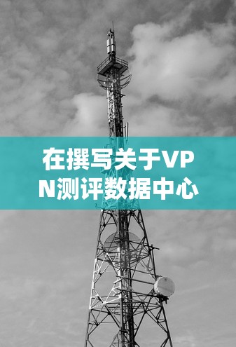 在撰写关于VPN测评数据中心的文章时,以下是结构化的总结