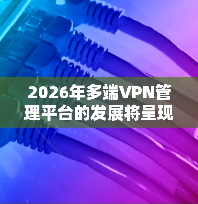 2026年多端VPN管理平台的发展将呈现多重趋势,主要包括以下几个方面