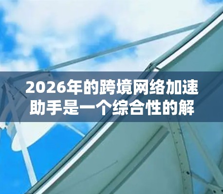 2026年的跨境网络加速助手是一个综合性的解决方案,旨在帮助企业优化跨国数据传输和网络通信。以下是该助手的主要功能和技术基础